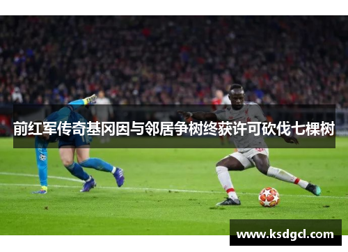 前红军传奇基冈因与邻居争树终获许可砍伐七棵树