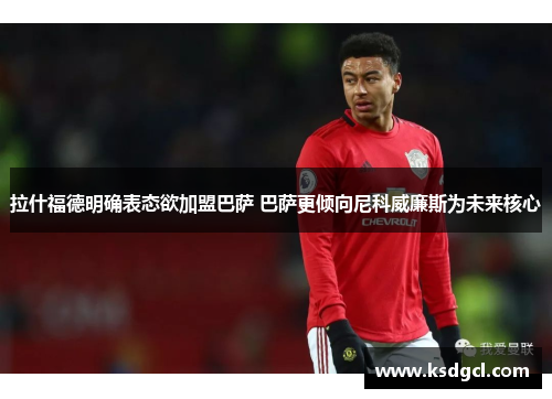 拉什福德明确表态欲加盟巴萨 巴萨更倾向尼科威廉斯为未来核心