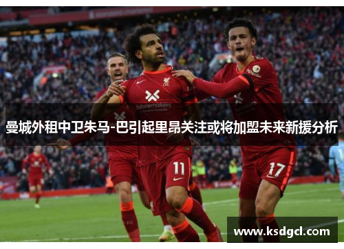 曼城外租中卫朱马-巴引起里昂关注或将加盟未来新援分析